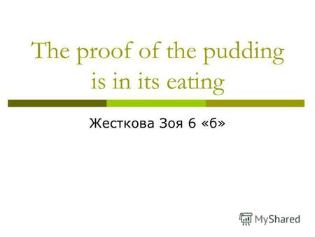 The proof of the pudding is in its eating Жесткова Зоя 6 «б»