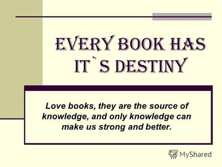 EVERY BOOK HAS IT`S DESTINY Love books, they are the source of knowledge, and only knowledge can make us strong and better.