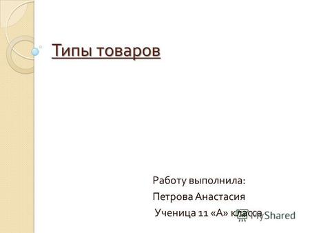 Типы товаров Работу выполнила : Петрова Анастасия Ученица 11 « А » класса.