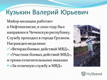 Кузькин Валерий Юрьевич Майор милиции работает в Нефтеюганске, в 2000 году был направлен в Чеченскую республику. Службу проходил в городе Грозном. Награжден.