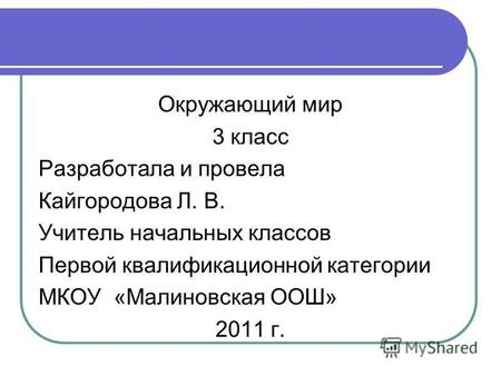 Окружающий мир 3 класс Разработала и провела Кайгородова Л. В. Учитель начальных классов Первой квалификационной категории МКОУ «Малиновская ООШ» 2011.