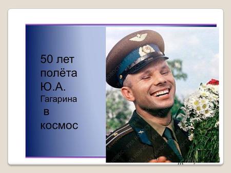 50 лет полёта Ю.А. Гагарина в космос. 12 апреля 1961 года весь мир облетела ошеломляющая новость: «Человек в космосе!»