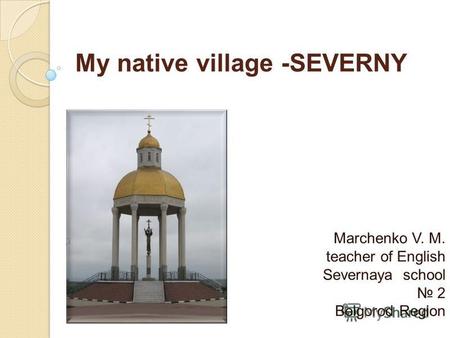 My native village -SEVERNY Marchenko V. M. teacher of English Severnaya school 2 Belgorod Region.