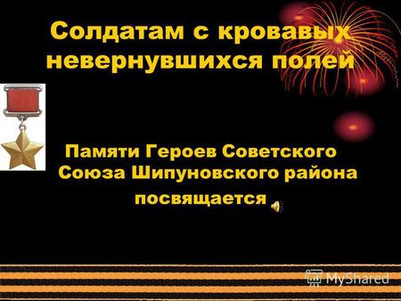Солдатам с кровавых невернувшихся полей Памяти Героев Советского Союза Шипуновского района посвящается.