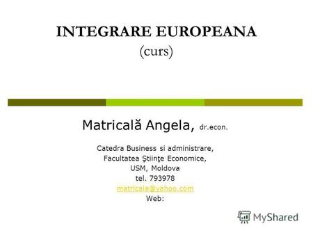 INTEGRARE EUROPEANA (curs) Matricală Angela, dr.econ. Catedra Business si administrare, Facultatea Ştiinţe Economice, USM, Moldova tel. 793978 matricala@yahoo.com.