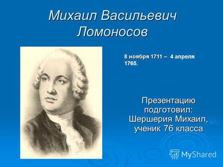 Михаил Васильевич Ломоносов Презентацию подготовил: Шершерия Михаил, ученик 7 б класса 8 ноября 1711 – 8 ноября 1711 – 4 апреля 1765.