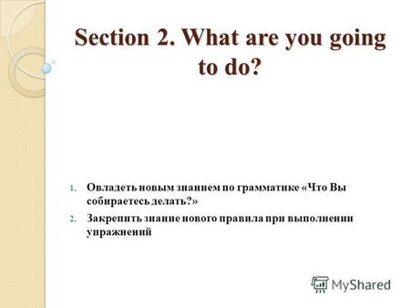 Section 2. What are you going to do? 1. Овладеть новым знанием по грамматике «Что Вы собираетесь делать?» 2. Закрепить знание нового правила при выполнении.