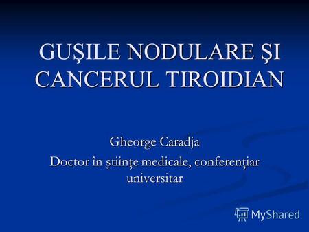 NODULARE ŞI CANCERUL TIROIDIAN GUŞILE NODULARE ŞI CANCERUL TIROIDIAN Gheorge Caradja Doctor în ştiinţe medicale, conferenţiar universitar.