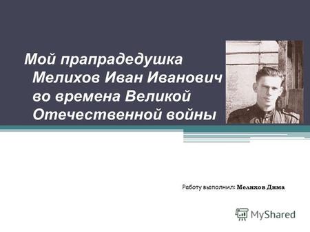 Мой прапрадедушка Мелихов Иван Иванович во времена Великой Отечественной войны Работу выполнил: Мелихов Дима.