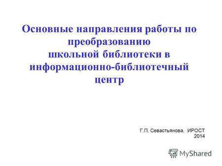 Основные направления работы по преобразованию школьной библиотеки в информационно-библиотечный центр Г.П. Севастьянова, ИРОСТ 2014.