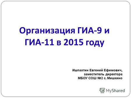 Организация ГИА -9 и ГИА -11 в 2015 году Ишпахтин Евгений Ефимович, заместитель директора МБОУ СОШ 2 с. Мишкино.