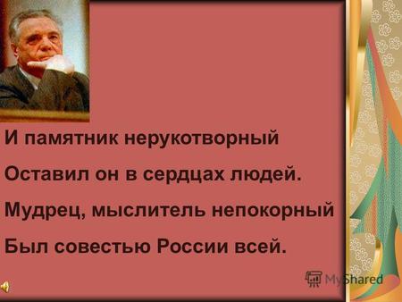 И памятник нерукотворный Оставил он в сердцах людей. Мудрец, мыслитель непокорный Был совестью России всей.