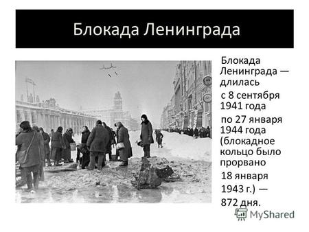 Блокада Ленинграда Блокада Ленинграда длилась с 8 сентября 1941 года по 27 января 1944 года (блокадное кольцо было прорвано 18 января 1943 г.) 872 дня.