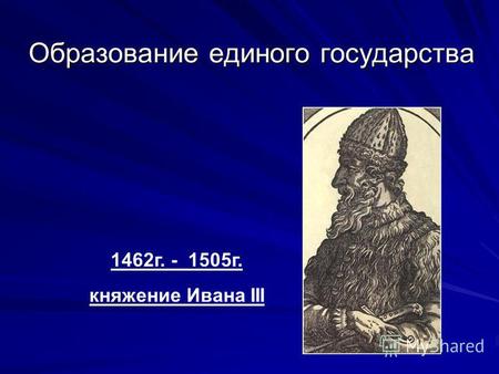 Образование единого государства 1462 г. - 1505 г. княжение Ивана III.