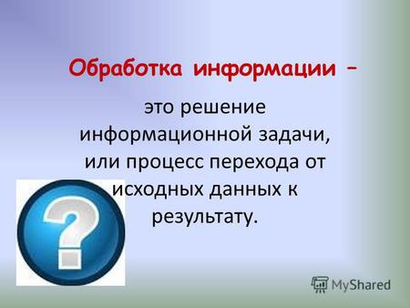 Обработка информации – это решение информационной задачи, или процесс перехода от исходных данных к результату.