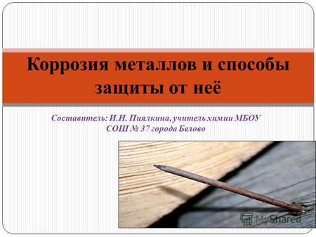 Составитель: И.Н. Пиялкина, учитель химии МБОУ СОШ 37 города Белово Коррозия металлов и способы защиты от неё.