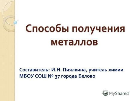 Способы получения металлов Способы получения металлов Составитель : И. Н. Пиялкина, учитель химии МБОУ СОШ 37 города Белово.