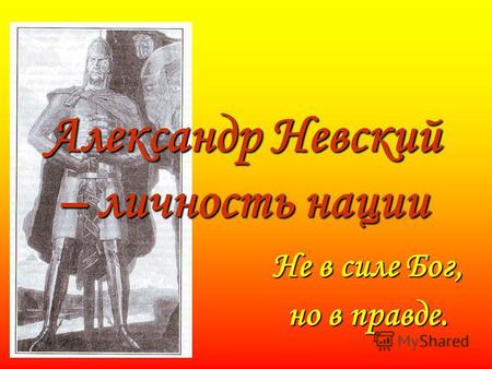 Александр Невский – личность нации Не в силе Бог, но в правде.