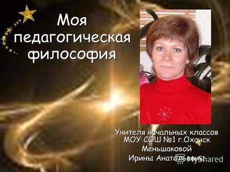 Моя педагогическая философия Учителя начальных классов МОУ СОШ 1 г.Оханск Меньшаковой Ирины Анатольевны.