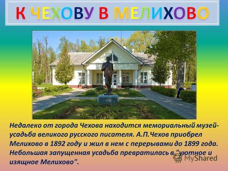 Недалеко от города Чехова находится мемориальный музей- усадьба великого русского писателя. А.П.Чехов приобрел Мелихово в 1892 году и жил в нем с перерывами.