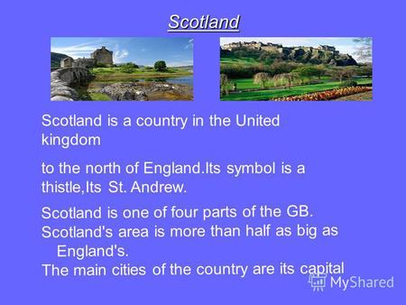 Scotland Scotland is a country in the United kingdom to the north of England.Its symbol is a thistle,Its St. Andrew. Scotland is one of four parts of the.