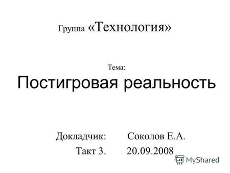 Группа «Технология» Докладчик: Соколов Е.А. Такт 3. 20. 09.2008 Тема: Постигровая реальность.