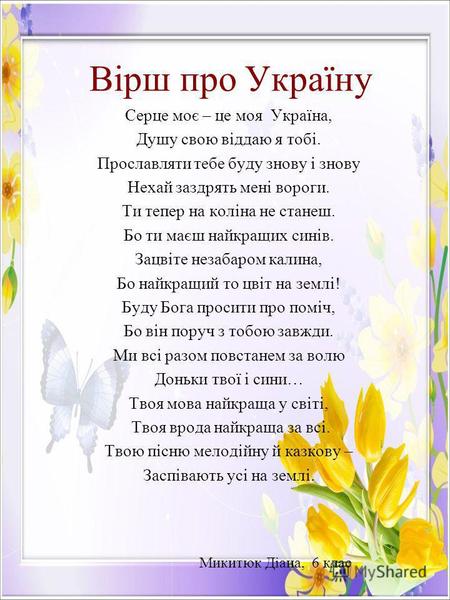 Вірш про Україну Серце моє – це моя Україна, Душу свою віддаю я тобі. Прославляти тебе буду знову і знову Нехай заздрять мені вороги. Ти тепер на коліна.