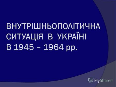 ВНУТРІШНЬОПОЛІТИЧНА СИТУАЦІЯ В УКРАЇНІ В 1945 – 1964 рр.