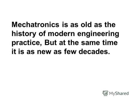 Mechatronics is as old as the history of modern engineering practice, But at the same time it is as new as few decades.