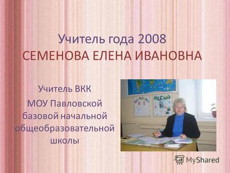 Учитель года 2008 СЕМЕНОВА ЕЛЕНА ИВАНОВНА Учитель ВКК МОУ Павловской базовой начальной общеобразовательной школы.