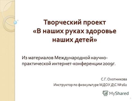 Творческий проект « В наших руках здоровье наших детей » Из материалов Международной научно - практической интернет - конференции 2009 г. С. Г. Охотникова.
