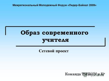 Образ современного учителя Команда ТИП(С) 2 и К о Сетевой проект Межрегиональный Молодежный Форум «Лидер-Байкал 2009»