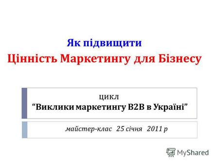 Цикл Виклики маркетингу В 2 В в Україні майстер - клас 25 січня 2011 р Як підвищити Цінність Маркетингу для Бізнесу.
