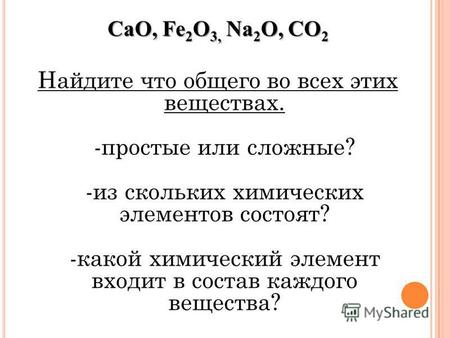 CaO, Fe 2 O 3, Na 2 O, CO 2 Найдите что общего во всех этих веществах. -простые или сложные? -из скольких химических элементов состоят? -какой химический.