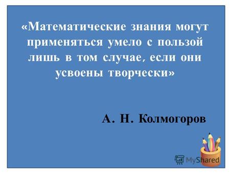 « Математические знания могут применяться умело с пользой лишь в том случае, если они усвоены творчески » А. Н. Колмогоров.