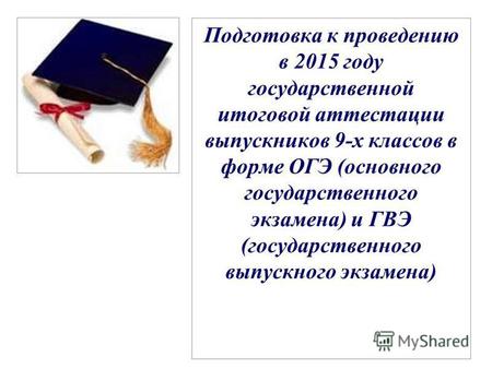 Подготовка к проведению в 2015 году государственной итоговой аттестации выпускников 9-х классов в форме ОГЭ (основного государственного экзамена) и ГВЭ.