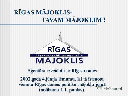 RĪGAS MĀJOKLIS- TAVAM MĀJOKLIM ! Aģentūra izveidota ar Rīgas domes 2002.gada 4.jūnija lēmumu, lai tā īstenotu vienotu Rīgas domes politiku mājokļu jomā.