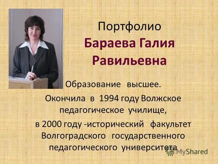 Портфолио Бараева Галия Равильевна Образование высшее. Окончила в 1994 году Волжское педагогическое училище, в 2000 году -исторический факультет Волгоградского.