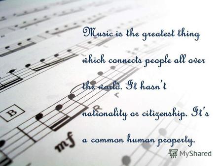 Music is the greatest thing which connects people all over the world. It hasnt nationality or citizenship. Its a common human property.