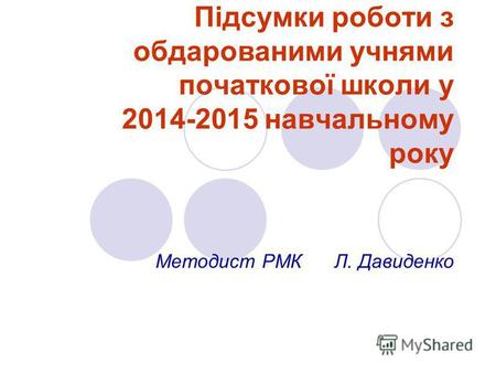 Підсумки роботи з обдарованими учнями початкової школи у 2014-2015 навчальному року Методист РМК Л. Давиденко.
