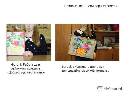 Приложение 1. Мои первые работы Фото 1. Работа для районного конкурса «Добрых рук мастерство» Фото 2. «Корзина с цветами» для дизайна маминой комнаты.