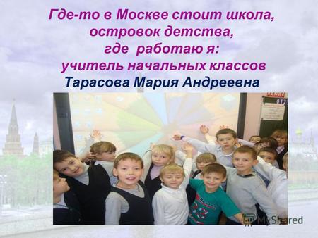 Где-то в Москве стоит школа, островок детства, где работаю я: учитель начальных классов Тарасова Мария Андреевна.