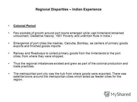 Regional Disparities – Indian Experience Colonial Period Few pockets of growth around port towns emerged while vast hinterland remained untouched ( Dadabhai.