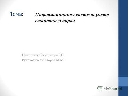 Тема: Выполнил: Корноухова Г.П. Руководитель: Егоров М.М. Информационная система учета станочного парка.