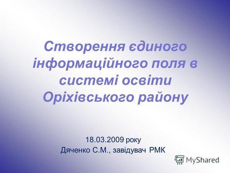 Створення єдиного інформаційного поля в системі освіти Оріхівського району 18.03.2009 року Дяченко С.М., завідувач РМК.