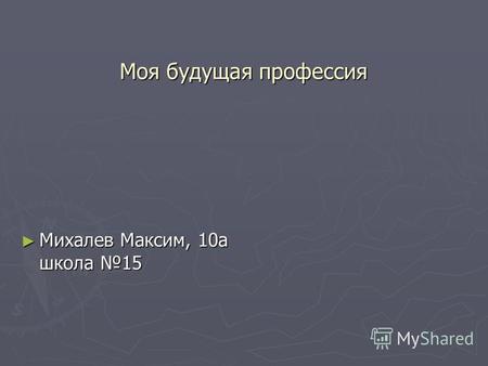 Моя будущая профессия Михалев Максим, 10 а школа 15 Михалев Максим, 10 а школа 15.
