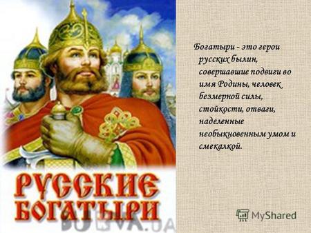 Богатыри - это герои русских былин, совершавшие подвиги во имя Родины, человек безмерной силы, стойкости, отваги, наделенные необыкновенным умом и смекалкой.