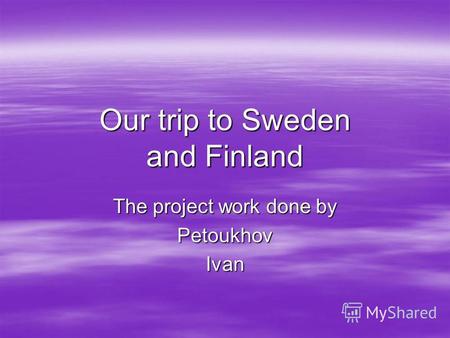 Our trip to Sweden and Finland The project work done by PetoukhovIvan.