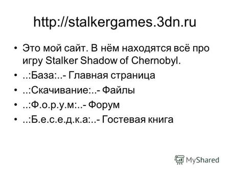 Это мой сайт. В нём находятся всё про игру Stalker Shadow of Chernobyl...:База:..- Главная страница..:Скачивание:..- Файлы..:Ф.о.р.у.м:..- Форум..:Б.е.с.е.д.к.а:..-
