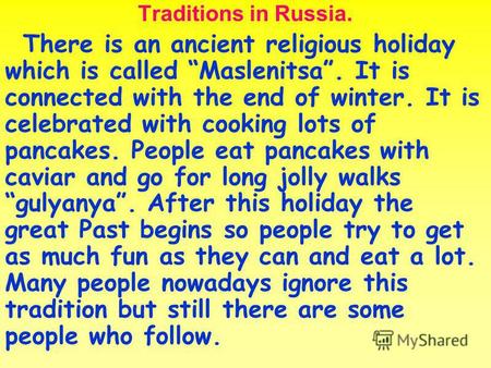 Traditions in Russia. There is an ancient religious holiday which is called Maslenitsa. It is connected with the end of winter. It is celebrated with cooking.